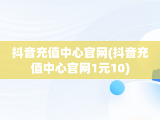 抖音充值中心官网(抖音充值中心官网1元10)