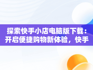 探索快手小店电脑版下载：开启便捷购物新体验，快手小店电脑版下载官方 