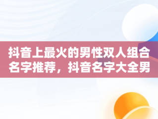 抖音上最火的男性双人组合名字推荐，抖音名字大全男2人两个字 