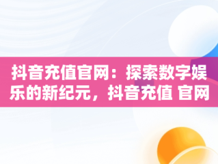 抖音充值官网：探索数字娱乐的新纪元，抖音充值 官网 