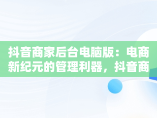 抖音商家后台电脑版：电商新纪元的管理利器，抖音商家版怎么在电脑上操作 