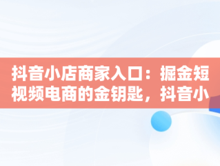 抖音小店商家入口：掘金短视频电商的金钥匙，抖音小店商家入口网页版 