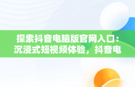 探索抖音电脑版官网入口：沉浸式短视频体验，抖音电脑版官方网页 