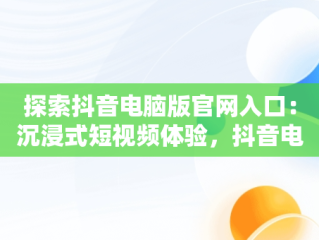 探索抖音电脑版官网入口：沉浸式短视频体验，抖音电脑版官方网页 