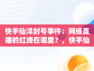 快手仙洋封号事件：网络直播的红线在哪里？，快手仙洋为啥封号那么严重 