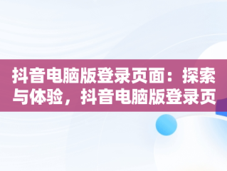 抖音电脑版登录页面：探索与体验，抖音电脑版登录页面打不开 