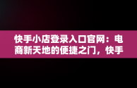 快手小店登录入口官网：电商新天地的便捷之门，快手电商官网入口 