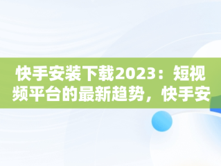 快手安装下载2023：短视频平台的最新趋势，快手安装下载快手 