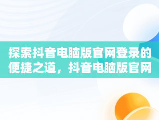 探索抖音电脑版官网登录的便捷之道，抖音电脑版官网登录不了 