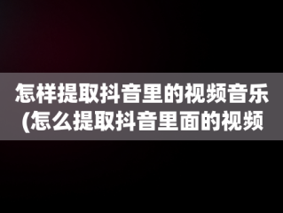 怎样提取抖音里的视频音乐(怎么提取抖音里面的视频音乐)