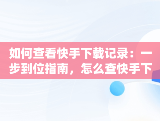 如何查看快手下载记录：一步到位指南，怎么查快手下载记录 