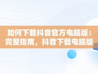 如何下载抖音官方电脑版：完整指南，抖音下载电脑版官方下载 