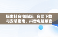 探索抖音电脑版：官网下载与安装指南，抖音电脑版官方网站下载 