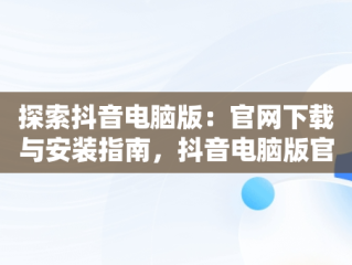 探索抖音电脑版：官网下载与安装指南，抖音电脑版官方网站下载 