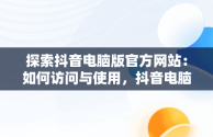 探索抖音电脑版官方网站：如何访问与使用，抖音电脑官方网站怎么发布作品 