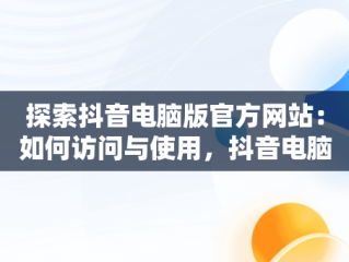 探索抖音电脑版官方网站：如何访问与使用，抖音电脑官方网站怎么发布作品 