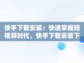 快手下载安装：快速掌握短视频时代，快手下载安装下载软件 