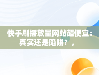 快手刷播放量网站超便宜：真实还是陷阱？， 