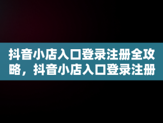 抖音小店入口登录注册全攻略，抖音小店入口登录注册不了 