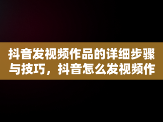 抖音发视频作品的详细步骤与技巧，抖音怎么发视频作品? 