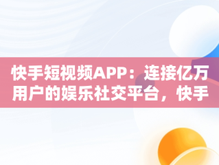 快手短视频APP：连接亿万用户的娱乐社交平台，快手短视频APP下载 