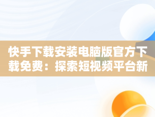 快手下载安装电脑版官方下载免费：探索短视频平台新体验，快手电脑下载电脑版安装 