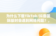 为什么下载TikTok/抖音国际版时会遇到网络问题？，抖音国际版tiktok看不了的解决办法 