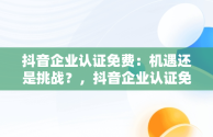 抖音企业认证免费：机遇还是挑战？，抖音企业认证免费和付费的区别 