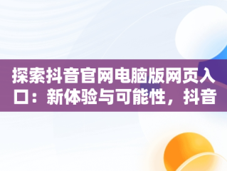 探索抖音官网电脑版网页入口：新体验与可能性，抖音官网电脑版网页入口在哪 