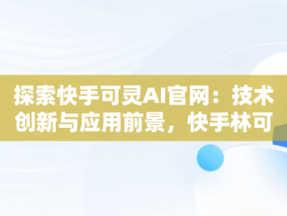 探索快手可灵AI官网：技术创新与应用前景，快手林可灵 