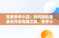 探索快手小店：如何轻松登录并开启电商之旅，快手小店登录入口官网网址 