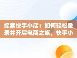 探索快手小店：如何轻松登录并开启电商之旅，快手小店登录入口官网网址 