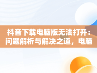 抖音下载电脑版无法打开：问题解析与解决之道，电脑下载抖音打不开 