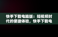 快手下载电脑版：短视频时代的便捷体验，快手下载电脑版最新版 