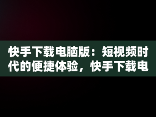 快手下载电脑版：短视频时代的便捷体验，快手下载电脑版最新版 