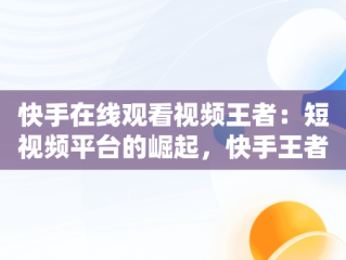 快手在线观看视频王者：短视频平台的崛起，快手王者荣耀视频 