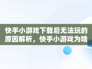 快手小游戏下载后无法玩的原因解析，快手小游戏为啥不能玩了 