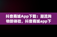 抖音商城App下载：潮流购物新体验，抖音商城app下载免费 