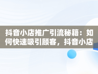 抖音小店推广引流秘籍：如何快速吸引顾客，抖音小店怎么推广和引流产品 