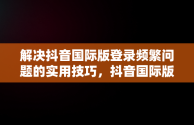 解决抖音国际版登录频繁问题的实用技巧，抖音国际版登录访问太频繁怎么办啊 