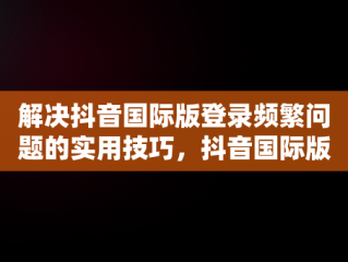 解决抖音国际版登录频繁问题的实用技巧，抖音国际版登录访问太频繁怎么办啊 