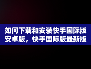 如何下载和安装快手国际版安卓版，快手国际版最新版 