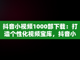 抖音小视频1000部下载：打造个性化视频宝库，抖音小视频1000部下载软件 