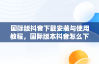 国际版抖音下载安装与使用教程，国际版本抖音怎么下载 