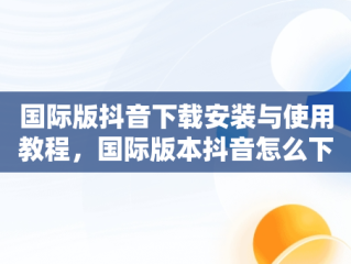 国际版抖音下载安装与使用教程，国际版本抖音怎么下载 