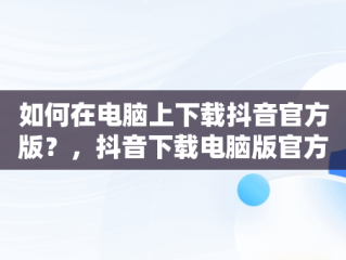 如何在电脑上下载抖音官方版？，抖音下载电脑版官方网站是什么 
