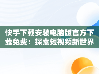 快手下载安装电脑版官方下载免费：探索短视频新世界，快手电脑下载电脑版安装 