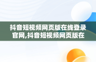 抖音短视频网页版在线登录官网,抖音短视频网页版在线登录