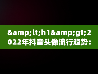 &lt;h1&gt;2022年抖音头像流行趋势：最火图片解析&lt;/h1&gt;，抖音头像最火图片2022女 