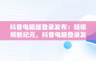 抖音电脑版登录发布：短视频新纪元，抖音电脑登录发布视频 